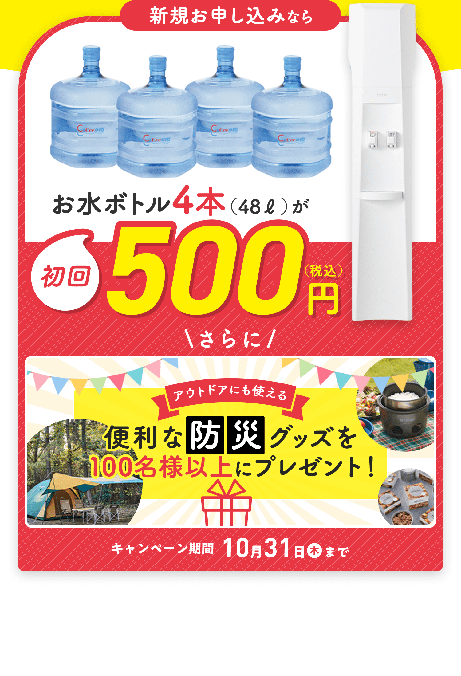 新規お申し込みならお水ボトル4本（48L）が初回500円(税込)　\さらに/アウトドアにも使える 便利な防災グッズを100名様以上にプレゼント！　キャンペーン期間 10月31日(木)まで