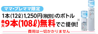 ママ・プレママ限定 1本(12L)1,250円(税別)のボトルを最大9本(108L)無料でご提供！※ 費用は一切かかりません