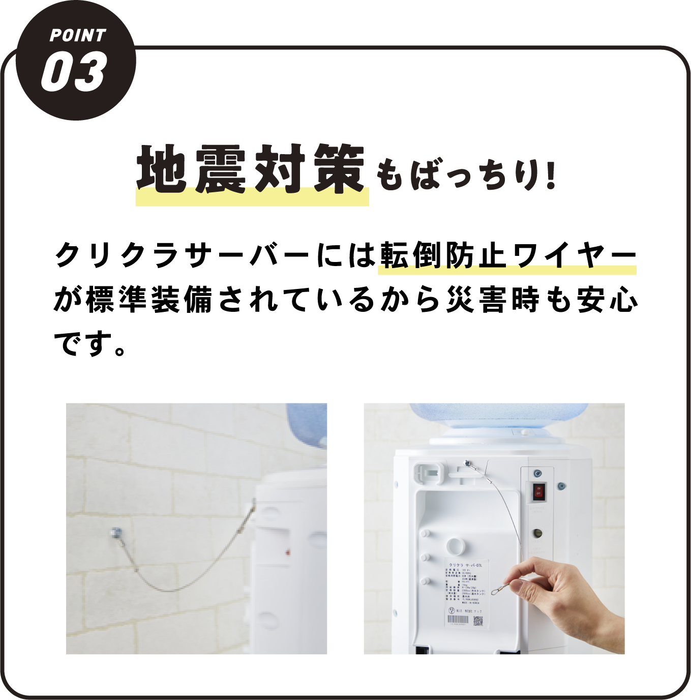 地震対策もばっちり!クリクラサーバーには転倒防止ワイヤーが標準装備されているから災害時も安心です。