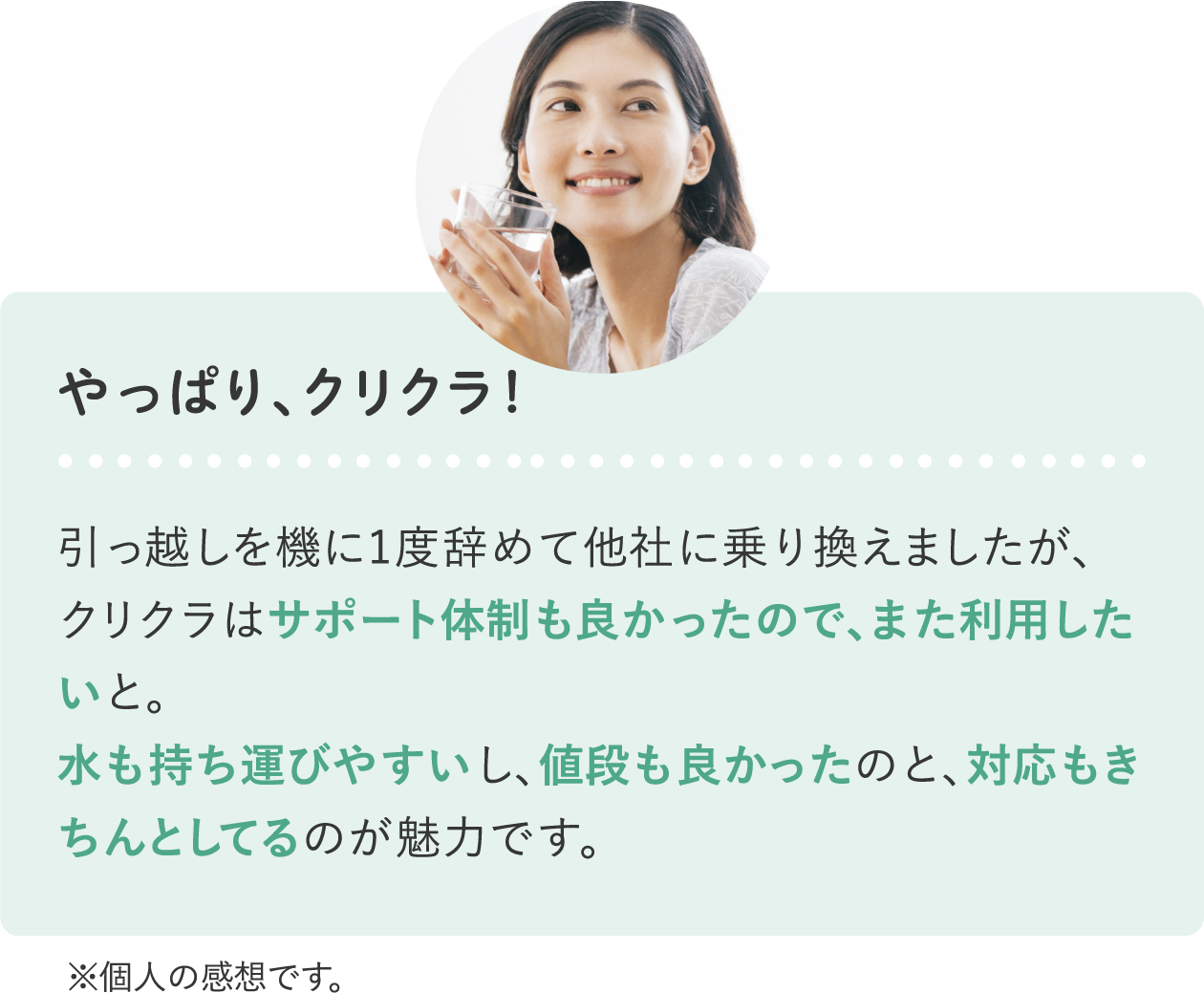 やっぱりクリクラ！引っ越しを機に1度辞めて他社に乗り換えましたが、クリクラはサポート体制も良かったので、また利用したいと。水も持ち運びやすいし、値段も良かったのと、対応もきちんとしてるのが魅力です。